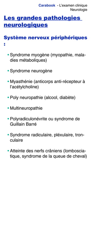 Carabook - L’examen clinique
Neurologie
Les grandes pathologies
neurologiques
Système nerveux périphériques
:
• Syndrome myogène (myopathie, mala-
dies métaboliques)
• Syndrome neurogène
• Myasthénie (anticorps anti-récepteur à
l’acétylcholine)
• Poly neuropathie (alcool, diabète)
• Multineuropathie
• Polyradiculonévrite ou syndrome de
Guillain Barré
• Syndrome radiculaire, pléxulaire, tron-
culaire
• Atteinte des nerfs crâniens (lomboscia-
tique, syndrome de la queue de cheval)
 