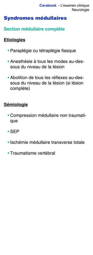Carabook - L’examen clinique
Neurologie
Syndromes médullaires
Section médullaire complète
Etiologies
• Paraplégie ou tétraplégie flasque
• Anesthésie à tous les modes au-des-
sous du niveau de la lésion
• Abolition de tous les réflexes au-des-
sous du niveau de la lésion (si lésion
complète)
Sémiologie
• Compression médullaire non traumati-
que
• SEP
• Ischémie médullaire transverse totale
• Traumatisme vertébral
 