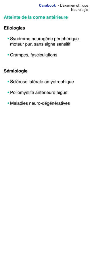 Carabook - L’examen clinique
Neurologie
Atteinte de la corne antérieure
Etiologies
• Syndrome neurogène périphérique
moteur pur, sans signe sensitif
• Crampes, fasciculations
Sémiologie
• Sclérose latérale amyotrophique
• Poliomyélite antérieure aiguë
• Maladies neuro-dégénératives
 