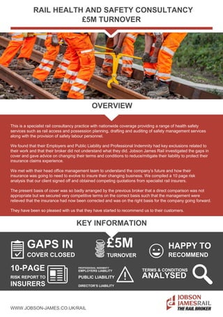 RAIL HEALTH AND SAFETY CONSULTANCY
£5M TURNOVER
OVERVIEW
This is a specialist rail consultancy practice with nationwide coverage providing a range of health safety
services such as rail access and possession planning, drafting and auditing of safety management services
along with the provision of safety labour personnel.
We found that their Employers and Public Liability and Professional Indemnity had key exclusions related to
their work and that their broker did not understand what they did. Jobson James Rail investigated the gaps in
cover and gave advice on changing their terms and conditions to reduce/mitigate their liability to protect their
insurance claims experience.
We met with their head office management team to understand the company’s future and how their
insurance was going to need to evolve to insure their changing business. We compiled a 10 page risk
analysis that our client signed off and obtained competing quotations from specialist rail insurers.
The present basis of cover was so badly arranged by the previous broker that a direct comparison was not
appropriate but we secured very competitive terms on the correct basis such that the management were
relieved that the insurance had now been corrected and was on the right basis for the company going forward.
They have been so pleased with us that they have started to recommend us to their customers.
KEY INFORMATION
GAPS IN £5M HAPPY TO
COVER CLOSED TURNOVER RECOMMEND
10-PAGE PROFESSIONAL INDEMNITY
TERMS & CONDITIONSEMPLOYERS LIABILITY
RISK REPORT TO PUBLIC LIABILITY ANALYSED
INSURERS DIRECTOR’S LIABILITY
WWW.JOBSON-JAMES.CO.UK/RAIL
 