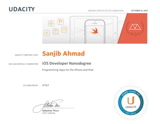 UDACITY CERTIFIES THAT
HAS SUCCESSFULLY COMPLETED
VERIFIED CERTIFICATE OF COMPLETION
L
EARN THINK D
O
EST 2011
Sebastian Thrun
CEO, Udacity
OCTOBER 14, 2015
Sanjib Ahmad
iOS Developer Nanodegree
Programming Apps for the iPhone and iPad
CO-CREATED BY AT&T
 