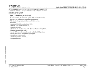 PNEUMATIC SYSTEM LINE MAINTENANCE (2)
MEL/DEACTIVATION
PRV AND HPV DEACTIVATION
In case of failure, the pneumatic system HPV must be deactivated
CLOSED for dispatch per Minimum Equipment List.
The deactivation procedure is the same for both valves.
Procedure:
- associated BLEED switch selected OFF,
- APU BLEED switch selected OFF,
- open the fan cowl,
- deactivate the thrust reverser at the Hydraulic Control Unit (HCU),
- open the thrust reverser cowl,
- on the PRV, move the manual override to the CLOSED position,
- secure in CLOSED position with locking pin,
- close thrust reverser cowls,
- reactivate the thrust reverser,
- close the fan cowl.
T1+T2 (IAE V2500) (Lvl 2&3)
36 - PNEUMATIC
PNEUMATIC SYSTEM LINE MAINTENANCE (2) Nov 27, 2009
Page 6
Single Aisle TECHNICAL TRAINING MANUAL
UAL09471
-
U5CT0T0
-
UM36BA000000001
 