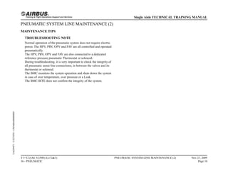 PNEUMATIC SYSTEM LINE MAINTENANCE (2)
MAINTENANCE TIPS
TROUBLESHOOTING NOTE
Normal operation of the pneumatic system does not require electric
power. The HPV, PRV, OPV and FAV are all controlled and operated
pneumatically.
The HPV, PRV, OPV and FAV are also connected to a dedicated
reference pressure pneumatic Thermostat or solenoid.
During troubleshooting, it is very important to check the integrity of
all pneumatic sense-line connections, in between the valves and its
thermostat or solenoid.
The BMC monitors the system operation and shuts down the system
in case of over temperature, over pressure or a Leak.
The BMC BITE does not confirm the integrity of the system.
T1+T2 (IAE V2500) (Lvl 2&3)
36 - PNEUMATIC
PNEUMATIC SYSTEM LINE MAINTENANCE (2) Nov 27, 2009
Page 10
Single Aisle TECHNICAL TRAINING MANUAL
UAL09471
-
U5CT0T0
-
UM36BA000000001
 
