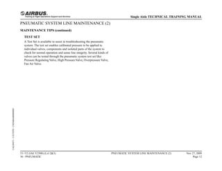 PNEUMATIC SYSTEM LINE MAINTENANCE (2)
MAINTENANCE TIPS (continued)
TEST SET
A Test Set is available to assist in troubleshooting the pneumatic
system. The test set enables calibrated pressure to be applied to
individual valves, components and isolated parts of the system to
check for normal operation and sense line integrity. Several kinds of
valves can be tested through the pneumatic system test set like:
Pressure Regulating Valve, High Pressure Valve, Overpressure Valve,
Fan Air Valve.
T1+T2 (IAE V2500) (Lvl 2&3)
36 - PNEUMATIC
PNEUMATIC SYSTEM LINE MAINTENANCE (2) Nov 27, 2009
Page 12
Single Aisle TECHNICAL TRAINING MANUAL
UAL09471
-
U5CT0T0
-
UM36BA000000001
 
