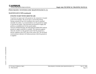 PNEUMATIC SYSTEM LINE MAINTENANCE (2)
MAINTENANCE TIPS (continued)
ENGINE START WITH GROUND AIR
To perform an engine start with ground air, the connection is located
on the lower fuselage. The access door is on the belly fairing.
During a ground air start, the crossbleed valve must be operated
manually. For safety, it is recommended to use the ground air supply
to start the first engine. Then disconnect the ground air supply and
perform a crossbleed start for the second engine.
On the ECAM BLEED page, the GND indication DOES NOT indicate
ground air supply connected or available. This indication appears
when the aircraft is on the ground to show that the ground air is
directly supplied to the LEFT side of the system only. The left bleed
system pressure indicator will indicate pressure when the ground air
is supplied.
T1+T2 (IAE V2500) (Lvl 2&3)
36 - PNEUMATIC
PNEUMATIC SYSTEM LINE MAINTENANCE (2) Nov 27, 2009
Page 14
Single Aisle TECHNICAL TRAINING MANUAL
UAL09471
-
U5CT0T0
-
UM36BA000000001
 