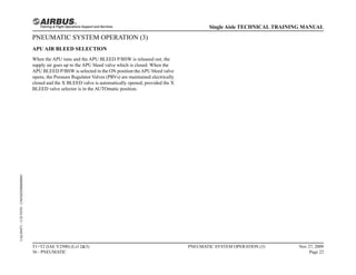 PNEUMATIC SYSTEM OPERATION (3)
APU AIR BLEED SELECTION
When the APU runs and the APU BLEED P/BSW is released out, the
supply air goes up to the APU bleed valve which is closed. When the
APU BLEED P/BSW is selected in the ON position theAPU bleed valve
opens, the Pressure Regulator Valves (PRVs) are maintained electrically
closed and the X BLEED valve is automatically opened, provided the X
BLEED valve selector is in the AUTOmatic position.
T1+T2 (IAE V2500) (Lvl 2&3)
36 - PNEUMATIC
PNEUMATIC SYSTEM OPERATION (3) Nov 27, 2009
Page 22
Single Aisle TECHNICAL TRAINING MANUAL
UAL09471
-
U5CT0T0
-
UM36D2000000001
 