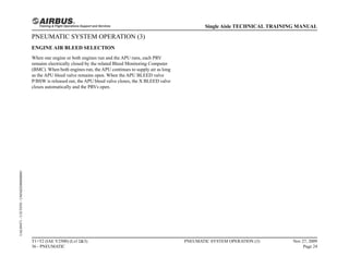 PNEUMATIC SYSTEM OPERATION (3)
ENGINE AIR BLEED SELECTION
When one engine or both engines run and the APU runs, each PRV
remains electrically closed by the related Bleed Monitoring Computer
(BMC). When both engines run, the APU continues to supply air as long
as the APU bleed valve remains open. When the APU BLEED valve
P/BSW is released out, the APU bleed valve closes, the X BLEED valve
closes automatically and the PRVs open.
T1+T2 (IAE V2500) (Lvl 2&3)
36 - PNEUMATIC
PNEUMATIC SYSTEM OPERATION (3) Nov 27, 2009
Page 24
Single Aisle TECHNICAL TRAINING MANUAL
UAL09471
-
U5CT0T0
-
UM36D2000000001
 