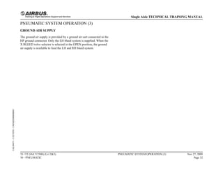 PNEUMATIC SYSTEM OPERATION (3)
GROUND AIR SUPPLY
The ground air supply is provided by a ground air cart connected to the
HP ground connector. Only the LH bleed system is supplied. When the
X BLEED valve selector is selected in the OPEN position, the ground
air supply is available to feed the LH and RH bleed system.
T1+T2 (IAE V2500) (Lvl 2&3)
36 - PNEUMATIC
PNEUMATIC SYSTEM OPERATION (3) Nov 27, 2009
Page 32
Single Aisle TECHNICAL TRAINING MANUAL
UAL09471
-
U5CT0T0
-
UM36D2000000001
 