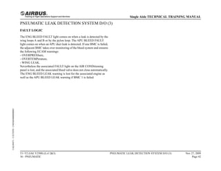 PNEUMATIC LEAK DETECTION SYSTEM D/O (3)
FAULT LOGIC
The ENG BLEED FAULT light comes on when a leak is detected by the
wing loops A and B or by the pylon loop. The APU BLEED FAULT
light comes on when an APU duct leak is detected. If one BMC is failed,
the adjacent BMC takes over monitoring of the bleed system and ensures
the following ECAM warnings:
- OVERPRESSure,
- OVERTEMPerature,
- WING LEAK.
Nevertheless the associated FAULT light on the AIR CONDitioning
panel is lost, and the associated bleed valve does not close automatically.
The ENG BLEED LEAK warning is lost for the associated engine as
well as the APU BLEED LEAK warning if BMC 1 is failed.
T1+T2 (IAE V2500) (Lvl 2&3)
36 - PNEUMATIC
PNEUMATIC LEAK DETECTION SYSTEM D/O (3) Nov 27, 2009
Page 42
Single Aisle TECHNICAL TRAINING MANUAL
UAL09471
-
U5CT0T0
-
UM36D4000000001
 