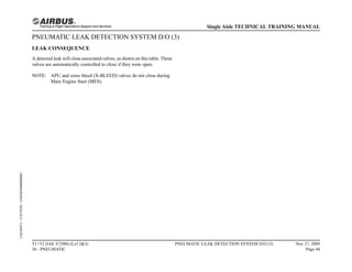 PNEUMATIC LEAK DETECTION SYSTEM D/O (3)
LEAK CONSEQUENCE
A detected leak will close associated valves, as shown on this table. These
valves are automatically controlled to close if they were open.
NOTE: APU and cross bleed (X-BLEED) valves do not close during
Main Engine Start (MES).
T1+T2 (IAE V2500) (Lvl 2&3)
36 - PNEUMATIC
PNEUMATIC LEAK DETECTION SYSTEM D/O (3) Nov 27, 2009
Page 44
Single Aisle TECHNICAL TRAINING MANUAL
UAL09471
-
U5CT0T0
-
UM36D4000000001
 