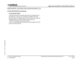 PNEUMATIC SYSTEM LINE MAINTENANCE (2)
SYSTEM OVERVIEW (continued)
LEAK DETECTION
Leak detection loops are installed along the hot air supply ducts of
the pneumatic system and are connected to the BMCs. The leak
detection system is organized into three loops. Here are the loops and
the protected areas: - PYLON: the pre-cooler outlet area,
- WING: wing leading edge and belly fairing,
-APU:APU aft supply duct (left hand side of the fuselage) fromAPU
firewall to wheel well area.
T1+T2 (IAE V2500) (Lvl 2&3)
36 - PNEUMATIC
PNEUMATIC SYSTEM LINE MAINTENANCE (2) Nov 27, 2009
Page 4
Single Aisle TECHNICAL TRAINING MANUAL
UAL09471
-
U5CT0T0
-
UM36BA000000001
 