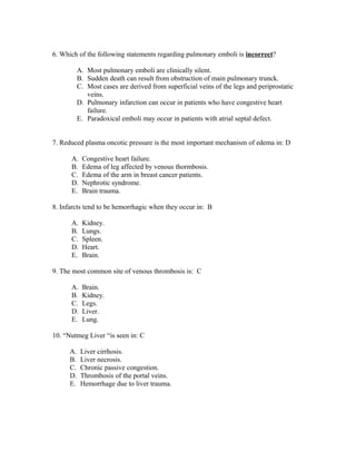 6. Which of the following statements regarding pulmonary emboli is incorrect?

           A. Most pulmonary emboli are clinically silent.
           B. Sudden death can result from obstruction of main pulmonary trunck.
           C. Most cases are derived from superficial veins of the legs and periprostatic
              veins.
           D. Pulmonary infarction can occur in patients who have congestive heart
              failure.
           E. Paradoxical emboli may occur in patients with atrial septal defect.


7. Reduced plasma oncotic pressure is the most important mechanism of edema in: D

      A.    Congestive heart failure.
      B.    Edema of leg affected by venous thormbosis.
      C.    Edema of the arm in breast cancer patients.
      D.    Nephrotic syndrome.
      E.    Brain trauma.

8. Infarcts tend to be hemorrhagic when they occur in: B

      A.    Kidney.
      B.    Lungs.
      C.    Spleen.
      D.    Heart.
      E.    Brain.

9. The most common site of venous thrombosis is: C

      A.    Brain.
      B.    Kidney.
      C.    Legs.
      D.    Liver.
      E.    Lung.

10. “Nutmeg Liver “is seen in: C

      A.    Liver cirrhosis.
      B.    Liver necrosis.
      C.    Chronic passive congestion.
      D.    Thrombosis of the portal veins.
      E.    Hemorrhage due to liver trauma.
 