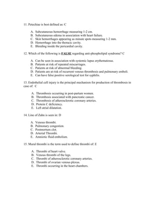 11. Petechiae is best defined as: C

     A.    Subcutaneous hemorrhage measuring 1-2 cm.
     B.    Subcutaneous edema in association with heart failure.
     C.    Skin hemorrhages appearing as minute spots measuring 1-2 mm.
     D.    Hemorrhage into the thoracic cavity.
     E.    Bleeding inside the pericardial cavity.

12. Which of the following is FALSE regarding anti-phospholipid syndrome? C

     A.    Can be seen in association with systemic lupus erythematosus.
     B.    Patients at risk of repeated miscarriages.
     C.    Patients at risk of abnormal bleeding.
     D.    Patients are at risk of recurrent venous thrombosis and pulmonary emboli.
     E.    Can have false positive serological test for syphilis.

13. Endothelial cell injury is the principal mechanism for production of thrombosis in
case of: C

      A.   Thrombosis occurring in post-partum women.
      B.   Thrombosis associated with pancreatic cancer.
      C.   Thrombosis of atherosclerotic coronary arteries.
      D.   Protein C deficiency.
      E.   Left atrial dilatation.

14. Line of Zahn is seen in: D

     A.    Venous thrombi.
     B.    Pulmonary congestion.
     C.    Postmortum clot.
     D.    Arterial Thrombi.
     E.    Amniotic fluid embolism.

15. Mural thrombi is the term used to define thrombi of: E

      A.   Thrombi of heart valve.
      B.   Venous thrombi of the legs.
      C.   Thrombi of atherosclerotic coronary arteries.
      D.   Thrombi of ovarian venous plexus.
      E.   Thrombi occurring in the heart chambers.
 