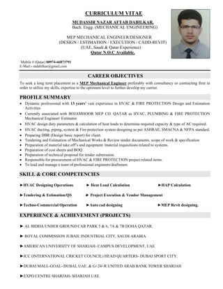 CURRICULUM VITAE
MUDASSIR NAZAR AFTAB DABILKAR.
Bach. Engg. (MECHANICAL ENGINEERING)
MEP MECHANICAL ENGINEER/DESIGNER
(DESIGN / ESTIMATION / EXECUTION / CADD-REVIT)
(UAE, Saudi & Qatar Experience)
Qatar N.O.C Available.
Mobile # (Qatar) 00974-66873791
E-Mail:- mdabilkar@gmail.com
CAREER OBJECTIVES
To seek a long term placement as a MEP Mechanical Engineer preferably with consultancy or contracting firm in
order to utilize my skills, expertise to the optimum level to further develop my carrier.
PROFILE SUMMARY
 Dynamic professional with 13 years’ vast experience in HVAC & FIRE PROTECTION Design and Estimation
Activities
 Currently associated with BOJAMHOOR MEP CO. QATAR as HVAC, PLUMBING & FIRE PROTECTION
Mechanical Engineer/ Estimator
 HVAC design duty parameters & calculation of heat loads to determine required capacity & type of AC required.
 HVAC ducting, piping, system & Fire protection system designing as per ASHRAE, SMACNA & NFPA standard.
 Preparing DBR (Design basic report) for client.
 Tendering and Estimation of Mechanical Works & Review tender documents, scope of work & specification
 Preparation of material take off’s and equipment /material requisitions related to systems.
 Preparation of cost sheets and BOQ.
 Preparation of technical proposal for tender submission.
 Responsible for procurement of HVAC & FIRE PROTECTION project related items.
 To lead and manage a team of professional engineers/draftsmen.
SKILL & CORE COMPETENCIES
►HVAC Designing Operations ► Heat Load Calculation ►HAP Calculation
►Tendering & Estimation/QS ► Project Execution & Vendor Management
►Techno-Commercial Operation ►Auto cad designing ►MEP Revit designing.
EXPERIENCE & ACHIEVEMENT (PROJECTS)
► AL BIDDA UNDER GROUND CAR PARK 5 & 6, 7A & 7B DOHA QATAR.
► ROYAL COMMISSION JUBAIL INDUSTRIAL CITY, SAUDI ARABIA
►AMERICAN UNIVERSITY OF SHARJAH- CAMPUS DEVELOPMENT, UAE
►ICC (INTERNATIONAL CRICKET COUNCIL) HEAD QUARTERS- DUBAI SPORT CITY.
►DUBAI MALL-GOAL- DUBAI, UAE. & G+24+R UNITED ARAB BANK TOWER SHARJAH
►EXPO CENTRE SHARJAH- SHARJAH UAE.
 