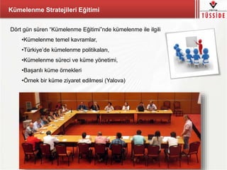 Kümelenme Stratejileri Eğitimi
Dört gün süren “Kümelenme Eğitimi”nde kümelenme ile ilgili
•Kümelenme temel kavramlar,
•Türkiye’de kümelenme politikaları,
•Kümelenme süreci ve küme yönetimi,
•Başarılı küme örnekleri
•Örnek bir küme ziyaret edilmesi (Yalova)
 