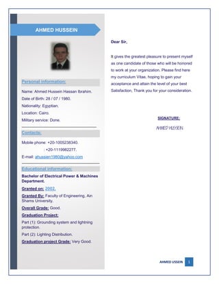 AHMED USSEIN 1
Dear Sir,
It gives the greatest pleasure to present myself
as one candidate of those who will be honored
to work at your organization. Please find here
my curriculum Vitae, hoping to gain your
acceptance and attain the level of your best
Satisfaction, Thank you for your consideration.
SIGNATURE:

Personal information:
Name: Ahmed Hussein Hassan Ibrahim.
Date of Birth: 28 / 07 / 1980.
Nationality: Egyptian.
Location: Cairo.
Military service: Done.
__________________________________
Contacts:
Mobile phone: +20-1005238340.
: +20-1119982277.
E-mail: ahussien1980@yahoo.com
_______________________________________
Educational information:
Bachelor of Electrical Power & Machines
Department.
Granted on: 2002.
Granted By: Faculty of Engineering, Ain
Shams University.
Overall Grade: Good.
Graduation Project:
Part (1): Grounding system and lightning
protection.
Part (2): Lighting Distribution.
Graduation project Grade: Very Good.
AHMED HUSSEIN
 