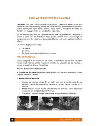  
100	 Guía del Estudiante - Pastelería
FAMILIAS DE PASTAS PARA GALLETAS
Definición. Con éste nombre agrupamos las pastas (bocaditos pequeños) secas o
semisecas que se pueden degustar de uno ó dos bocados, generalmente acompañan a
postras semilíquidos como flanes, natillas, crema inglesa, macedonia de frutas etc.
También son muy apreciadas con bebidas frías ó calientes.
Por ser bocaditos pequeños, las pastas se calculan de 6 a 10 por persona. Las pastas se
cuecen al horno, allí se deshidratan hasta quedar bastante secas, sin embargo hay
excepciones como los macarrones que quedan blandos en el centro y pueden recibir un
relleno.
Las familias de pastas son cuatro:
 De mezcla
 De crema,
 De claras montadas con ingredientes en polvo,
PASTAS DE MEZCLA
Es una categoría de las familias de las pastas, se caracteriza por mezclar al mismo
tiempo varias materias primas, respetando el orden de utilización de los insumos se
obtiene un preparado ó masa homogénea.
Proceso de realización de las mezclas
a) Preparación del material.- preparar, pesar y medir con precisión las materias primas.
Engrasar las placas ó moldes.
b) Preparación de la mezcla
 Mezclar las materias primas: En un tazón bien seco y con la ayuda de una
espátula, mezclar los ingredientes (almendras, azúcar, harina), mezclar por 2
minutos.
 Añadir el líquido: Añadir de una sola vez el líquido (huevos + claras de huevos)
mezclando con la espátula durante 1 minuto.
 Aromatizar y colorear: agregar los aromas y si llega el caso los colorantes.
 