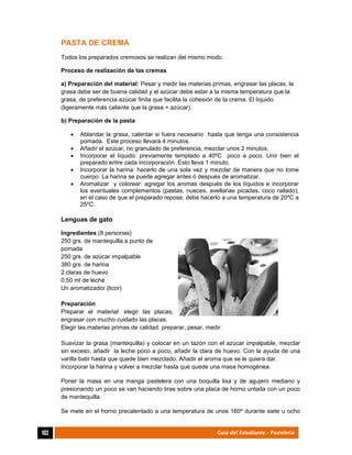  
102	 Guía del Estudiante - Pastelería
PASTA DE CREMA
Todos los preparados cremosos se realizan del mismo modo.
Proceso de realización de las cremas
a) Preparación del material: Pesar y medir las materias primas, engrasar las placas, la
grasa debe ser de buena calidad y el azúcar debe estar a la misma temperatura que la
grasa, de preferencia azúcar finita que facilita la cohesión de la crema. El líquido
(ligeramente más caliente que la grasa + azúcar).
b) Preparación de la pasta
 Ablandar la grasa, calentar si fuera necesario hasta que tenga una consistencia
pomada. Este proceso llevará 4 minutos.
 Añadir el azúcar, no granulado de preferencia, mezclar unos 2 minutos.
 Incorporar el líquido: previamente templado a 40ºC poco a poco. Unir bien el
preparado entre cada incorporación .Esto lleva 1 minuto.
 Incorporar la harina: hacerlo de una sola vez y mezclar de manera que no tome
cuerpo. La harina se puede agregar antes ó después de aromatizar.
 Aromatizar y colorear: agregar los aromas después de los líquidos e incorporar
los eventuales complementos (pastas, nueces, avellanas picadas, coco rallado),
en el caso de que el preparado repose, debe hacerlo a una temperatura de 20ºC a
25ºC.
Lenguas de gato
Ingredientes (8 personas)
250 grs. de mantequilla a punto de
pomada
250 grs. de azúcar impalpable
380 grs. de harina
2 claras de huevo
0,50 ml de leche
Un aromatizador (licor)
Preparación
Preparar el material: elegir las placas,
engrasar con mucho cuidado las placas.
Elegir las materias primas de calidad: preparar, pesar, medir.
Suavizar la grasa (mantequilla) y colocar en un tazón con el azúcar impalpable, mezclar
sin exceso, añadir la leche poco a poco, añadir la clara de huevo. Con la ayuda de una
varilla batir hasta que quede bien mezclado. Añadir el aroma que se le quiera dar.
Incorporar la harina y volver a mezclar hasta que quede una masa homogénea.
Poner la masa en una manga pastelera con una boquilla lisa y de agujero mediano y
presionando un poco se van haciendo tiras sobre una placa de horno untada con un poco
de mantequilla.
Se mete en el horno precalentado a una temperatura de unos 160º durante siete u ocho
 