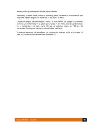  
103Guía del Estudiante - Pastelería
minutos, hasta que se empiece a dorar por los laterales.
Se sacan y se dejan enfriar un minuto, con la ayuda de una espátula se colocan en otro
recipiente. Repetir la operación hasta que se nos acabe la masa.
Colocar las lenguas en una bandejita y servir a la hora del café por ejemplo. Si queremos
podemos untar el extremo de la galleta con un poco de chocolate, para lo cual derretimos
en el microondas o al baño maría 150 grs. de cobertura negra con 100 grs. de
mantequilla. Removemos bien para que quede bien mezclado...
Y untamos las puntas de las galletas y a continuación dejamos enfriar el chocolate (si
hace mucho calor podemos meterlo en el refrgerador).
 