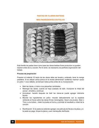  
104	 Guía del Estudiante - Pastelería
PASTAS DE CLARAS BATIDAS
MÁS INGREDIENTES EN POLVO
Esta familia de pastas tiene como base las claras batidas Estos productos no pueden
esperar antes de su cocción .Por lo tanto es necesaria una perfecta organización del
trabajo.
Proceso de preparación
Preparar el material: El tazón de las claras debe ser lavado y aclarado, tener la manga
pastelera. Si se utilizan varios polvos en la receta (almendras+ avellanas +harina+ cacao
en polvo + coco rallado), se tamizan todos juntos antes de su incorporación.
 Batir las claras, a mano si es pequeñas cantidades.
 Merengar las claras: cuando se haya acabado de batir, incorporar la mitad del
azúcar al batido y continuar.
 Aromatizar: hacerlo después de batir las claras.se puede agregar colorante
liquido.
 Mezclar los ingredientes en polvo: mezclar delicadamente con la espátula
vertiendo en lluvia sobre las claras firmes merengadas. Hacer una prueba. Alzar o
Tirar a una tortera , meter la prueba al horno y controlar el resultado a mitad de la
cocción.
 Rectificación: Si la pasta se extiende agregar una película de fécula a la placa y si
la pasta se pega, limpiar la placa y usar mantequilla clarificada.
 