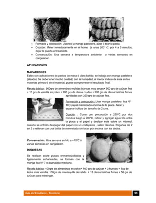  
105Guía del Estudiante - Pastelería
 Formado y colocación: Usando la manga pastelera, alzar ó tirar la pasta.
 Cocción: Meter inmediatamente en el horno (a unos 200° C) por 4 a 5 minutos,
dejar la puerta entreabierta.
 Conservación: Una semana a temperatura ambiente o varias semanas en
congelador.
APLICACIONES
MACARRONES
Estas son aplicaciones de pastas de masa ó clara batida, se trabaja con manga pastelera
(alzado). Se debe tener mucho cuidado con la humedad, al menor indicio de ésta en las
materias primas ó en el material, puede comprometer el resultado final.
Receta básica : 500grs de almendras molidas blancas muy secas+ 500 grs de azúcar fina
+ 10 grs de vainilla en polvo + 200 grs de claras crudas + 200 grs de claras batidas firmes
apretadas con 350 grs de azúcar fina.
Formación y colocación : Usar manga pastelera lisa Nº
10 y papel mantecado encima de la placa. Alzar y
esperar bolitas del tamaño de 2 cms.
Cocción : Cocer con precaución a 250ºC por dos
minutos luego a 200ºC, retirar y agregar agua fría entre
la placa y el papel y deslizar éste sobre un mármol,
cuando se enfríen despegar del papel con un cortapasta , salen blandos. Pegarlos de 2
en 2 o rellenar con una bolita de mermelada sin tocar por encima con los dedos.
Conservación: Una semana en frío a +10ºC ó
varias semanas en congelador.
DUQUESAS
Se realizan sobre placas enmantequilladas y
ligeramente enharinadas, se forman con la
manga lisa Nº 7 ó acanalada mediana.
Receta básica: 400grs de almendras en polvo+ 400 grs de azúcar + 3 huevos + 1cc de
leche más vainilla. 100grs de mantequilla derretida + 12 claras batidas firmes + 50 grs de
azúcar para merengar.
 