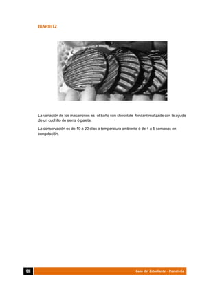  
106	 Guía del Estudiante - Pastelería
BIARRITZ
La variación de los macarrones es el baño con chocolate fondant realizada con la ayuda
de un cuchillo de sierra ó paleta.
La conservación es de 10 a 20 días a temperatura ambiente ó de 4 a 5 semanas en
congelación.
 