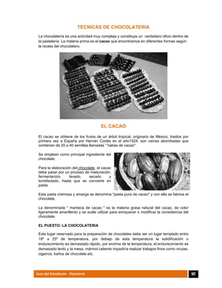  
107Guía del Estudiante - Pastelería
TECNICAS DE CHOCOLATERIA
La chocolatería es una actividad muy compleja y constituye un verdadero oficio dentro de
la pastelería. La materia prima es el cacao que encontramos en diferentes formas según
la receta del chocolatero.
EL CACAO
El cacao se obtiene de los frutos de un árbol tropical, originario de México, traidos por
primera vez a España por Hernán Cortés en el año1524; son vainas abombadas que
contienen de 20 a 40 semillas llamadas " habas de cacao".
Se emplean como principal ingrediente del
chocolate.
Para la elaboración del chocolate, el cacao
debe pasar por un proceso de maduración,
fermentación, lavado, secado y
torrefactado, hasta que se convierte en
pasta.
Esta pasta cremosa y amarga se denomina "pasta pura de cacao" y con ella se fabrica el
chocolate.
La denominada " manteca de cacao " es la materia grasa natural del cacao, de color
ligeramente amarillento y se suele utilizar para enriquecer o modificar la consistencia del
chocolate.
EL PUESTO: LA CHOCOLATERIA
Este lugar reservado para la preparación de chocolates debe ser un lugar templado entre
18º a 25º de temperatura, por debajo de esta temperatura la solidificación o
endurecimiento es demasiado rápido, por encima de la temperatura, el endurecimiento es
demasiado lento y la mesa, mármol caliente impediría realizar trabajos finos como virutas,
cigarros, baños de chocolate etc.
 