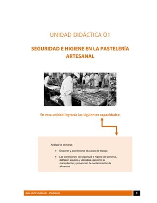  
9Guía del Estudiante - Pastelería
UNIDAD DIDÁCTICA O1
SEGURIDAD E HIGIENE EN LA PASTELERÍA
ARTESANAL
 
 
 
En esta unidad lograrás las siguientes capacidades:
Analizar al personal:
 Disponer y acondicionar el puesto de trabajo;
 Las condiciones de seguridad e higiene del personal,
del taller, equipos y utensilios, así como la
manipulación y prevención de contaminación de
alimentos
 