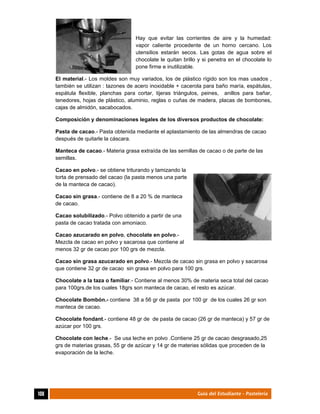  
108	 Guía del Estudiante - Pastelería
Hay que evitar las corrientes de aire y la humedad:
vapor caliente procedente de un horno cercano. Los
utensilios estarán secos. Las gotas de agua sobre el
chocolate le quitan brillo y si penetra en el chocolate lo
pone firme e inutilizable.
El material.- Los moldes son muy variados, los de plástico rígido son los mas usados ,
también se utilizan : tazones de acero inoxidable + cacerola para baño maría, espátulas,
espátula flexible, planchas para cortar, tijeras triángulos, peines, anillos para bañar,
tenedores, hojas de plástico, aluminio, reglas o cuñas de madera, placas de bombones,
cajas de almidón, sacabocados.
Composición y denominaciones legales de los diversos productos de chocolate:
Pasta de cacao.- Pasta obtenida mediante el aplastamiento de las almendras de cacao
después de quitarle la cáscara.
Manteca de cacao.- Materia grasa extraída de las semillas de cacao o de parte de las
semillas.
Cacao en polvo.- se obtiene triturando y tamizando la
torta de prensado del cacao (la pasta menos una parte
de la manteca de cacao).
Cacao sin grasa.- contiene de 8 a 20 % de manteca
de cacao.
Cacao solubilizado.- Polvo obtenido a partir de una
pasta de cacao tratada con amoniaco.
Cacao azucarado en polvo, chocolate en polvo.-
Mezcla de cacao en polvo y sacarosa que contiene al
menos 32 gr de cacao por 100 grs de mezcla.
Cacao sin grasa azucarado en polvo.- Mezcla de cacao sin grasa en polvo y sacarosa
que contiene 32 gr de cacao sin grasa en polvo para 100 grs.
Chocolate a la taza o familiar.- Contiene al menos 30% de materia seca total del cacao
para 100grs.de los cuales 18grs son manteca de cacao, el resto es azúcar.
Chocolate Bombón.- contiene 38 a 56 gr de pasta por 100 gr de los cuales 26 gr son
manteca de cacao.
Chocolate fondant.- contiene 48 gr de de pasta de cacao (26 gr de manteca) y 57 gr de
azúcar por 100 grs.
Chocolate con leche.- Se usa leche en polvo .Contiene 25 gr de cacao desgrasado,25
grs de materias grasas, 55 gr de azúcar y 14 gr de materias sólidas que proceden de la
evaporación de la leche.
 
