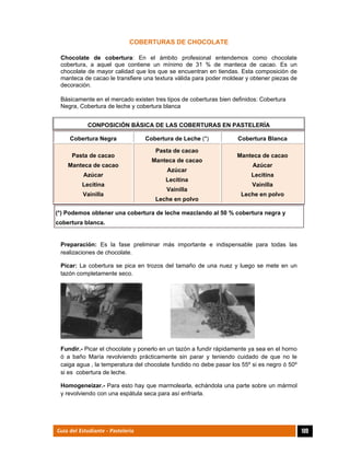  
109Guía del Estudiante - Pastelería
COBERTURAS DE CHOCOLATE
Chocolate de cobertura: En el ámbito profesional entendemos como chocolate
cobertura, a aquel que contiene un mínimo de 31 % de manteca de cacao. Es un
chocolate de mayor calidad que los que se encuentran en tiendas. Esta composición de
manteca de cacao le transfiere una textura válida para poder moldear y obtener piezas de
decoración.
Básicamente en el mercado existen tres tipos de coberturas bien definidos: Cobertura
Negra, Cobertura de leche y cobertura blanca
CONPOSICIÓN BÁSICA DE LAS COBERTURAS EN PASTELERÍA
Cobertura Negra Cobertura de Leche (*) Cobertura Blanca
Pasta de cacao
Manteca de cacao
Azúcar
Lecitina
Vainilla
Pasta de cacao
Manteca de cacao
Azúcar
Lecitina
Vainilla
Leche en polvo
Manteca de cacao
Azúcar
Lecitina
Vainilla
Leche en polvo
(*) Podemos obtener una cobertura de leche mezclando al 50 % cobertura negra y
cobertura blanca.
Preparación: Es la fase preliminar más importante e indispensable para todas las
realizaciones de chocolate.
Picar: La cobertura se pica en trozos del tamaño de una nuez y luego se mete en un
tazón completamente seco.
Fundir.- Picar el chocolate y ponerlo en un tazón a fundir rápidamente ya sea en el horno
ó a baño María revolviendo prácticamente sin parar y teniendo cuidado de que no le
caiga agua , la temperatura del chocolate fundido no debe pasar los 55º si es negro ó 50º
si es cobertura de leche.
Homogeneizar.- Para esto hay que marmolearla, echándola una parte sobre un mármol
y revolviendo con una espátula seca para así enfriarla.
 