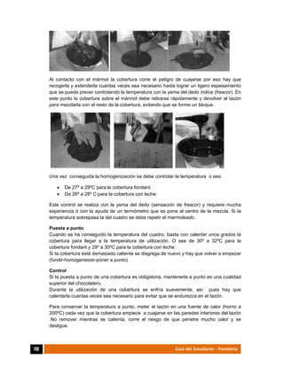  
110	 Guía del Estudiante - Pastelería
Al contacto con el mármol la cobertura corre el peligro de cuajarse por eso hay que
recogerla y extenderla cuantas veces sea necesario hasta lograr un ligero espesamiento
que se puede prever controlando la temperatura con la yema del dedo índice (frescor). En
este punto la cobertura sobre el mármol debe retirarse rápidamente y devolver al tazón
para mezclarla con el resto de la cobertura, evitando que se forme un bloque.
Una vez conseguida la homogenización se debe controlar la temperatura o sea:
 De 27º a 29ºC para la cobertura fondant.
 De 26º a 28º C para la cobertura con leche.
Este control se realiza con la yema del dedo (sensación de frescor) y requiere mucha
experiencia ó con la ayuda de un termómetro que se pone al centro de la mezcla. Si la
temperatura sobrepasa la del cuadro se debe repetir el marmoleado.
Puesta a punto
Cuando se ha conseguido la temperatura del cuadro, basta con calentar unos grados la
cobertura para llegar a la temperatura de utilización. O sea de 30º a 32ºC para la
cobertura fondant y 29º a 30ºC para la cobertura con leche.
Si la cobertura está demasiado caliente se disgrega de nuevo y hay que volver a empezar
(fundir-homogeneizar-poner a punto).
Control
Si la puesta a punto de una cobertura es obligatoria, mantenerla a punto es una cualidad
superior del chocolatero.
Durante la utilización de una cobertura se enfría suavemente, así pues hay que
calentarla cuantas veces sea necesario para evitar que se endurezca en el tazón.
Para conservar la temperatura a punto, meter el tazón en una fuente de calor (horno a
200ºC) cada vez que la cobertura empiece a cuajarse en las paredes interiores del tazón
.No remover mientras se calienta, corre el riesgo de que penetre mucho calor y se
desligue.
 