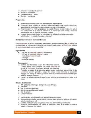  
113Guía del Estudiante - Pastelería
 almendra troceada: 20 gramos
 azúcar: 1 cucharada
 Yema de huevo: 1 yema
 Brandy: 1 cucharada
Preparación:
 Se funde el chocolate junto con la mantequilla al baño María
 En un recipiente a parte, se mezcla la yema de huevo con el brandy, el azúcar y
las almendras hasta que forme una pasta cremosa y homogénea
 A continuación se vierte un poco del chocolate fundido en los moldes. Se añade
una cucharadita de la mezcla anterior en el interior de cada molde y se cubre
nuevamente con un poco de chocolate fundido
 Una vez llenados los moldes se introducen en el frigorífico hasta que queden
solidificados y ya estarán listos para disfrutar!
Bombones rellenos de leche condensada
Estos bombones de leche consensada quedan muy ricos para servir a la hora del té. Son
muy sencillos de preparar y rinde varias porciones. Para la receta de Bombones rellenos
de leche condensada vamos a necesitar:
Ingredientes
 - 200 grs. de chocolate cobertura semiamargo
- 100 grs. de chocolate cobertura blanco
- 1 lata de leche condensada
- 1 manga
- molde de acetato
Preparación:
 Derretir los chocolates en en dos diferentes tazones.
Cuando estén listos pincelar con cada chocolate el
molde de bombones de acetato y llevar a la heladera.
Proceder a realizar la preparación varias veces hasta que las paredes de los
bombones queden gruesitas. Luego de varias veces realizada la operación,
agregar con manga el relleno y colocar en la superficie chocolate derretido para
hacer la base del bombón.
 Llevar a la heladera y cuando este firmes, retirar y dar vuelva con un golpe en la
mesa.
Mousse de chocolate
 300 g de chocolate negro (siempre busque el mejor)
 6 huevos
 60g de mantequilla suave
 60g de mantequilla medio salada
 50g de azúcar
 Una pizca de sal
1. Hacer derretir el chocolate con la mantequilla a baño maría.
2. Separe la clara de las yemas de los huevos, batir las claras a punto de nieve y
añadir una pizca de sal.
3. Mezclar el azúcar, luego las yemas una a una al chocolate y mantequilla.
4. Incorpore delicadamente las claras al chocolate. Meta a la nevera durante 6
horas. A consumir muy fresco.
 