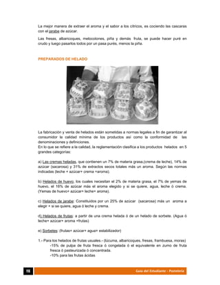  
116	 Guía del Estudiante - Pastelería
La mejor manera de extraer el aroma y el sabor a los cítricos, es cociendo las cascaras
con el jarabe de azúcar.
Las fresas, albaricoques, melocotones, piña y demás fruta, se puede hacer puré en
crudo y luego pasarlos todos por un pasa purés, menos la piña.
PREPARADOS DE HELADO
La fabricación y venta de helados están sometidas a normas legales a fin de garantizar al
consumidor la calidad mínima de los productos así como la conformidad de las
denominaciones y definiciones.
En lo que se refiere a la calidad, la reglamentación clasifica a los productos helados en 5
grandes categorías:
a) Las cremas heladas, que contienen un 7% de materia grasa,(crema de leche), 14% de
azúcar (sacarosa) y 31% de extractos secos totales más un aroma. Según las normas
indicadas (leche + azúcar+ crema +aroma).
b) Helados de huevo, los cuales necesitan el 2% de materia grasa, el 7% de yemas de
huevo, el 16% de azúcar más el aroma elegido y si se quiere, agua, leche ó crema.
(Yemas de huevo+ azúcar+ leche+ aroma).
c) Helados de jarabe: Constituidos por un 25% de azúcar (sacarosa) más un aroma a
elegir + si se quiere, agua ó leche y crema.
d) Helados de frutas: a partir de una crema helada ó de un helado de sorbete. (Agua ó
leche+ azúcar+ aroma +frutas)
e) Sorbetes: (frutas+ azúcar+ agua+ estabilizador)
1.- Para los helados de frutas usuales.- (lúcuma, albaricoques, fresas, frambuesa, moras)
-15% de pulpa de fruta fresca ó congelada ó el equivalente en zumo de fruta
fresca ó pasteurizada ó concentrada.
-10% para las frutas ácidas
 