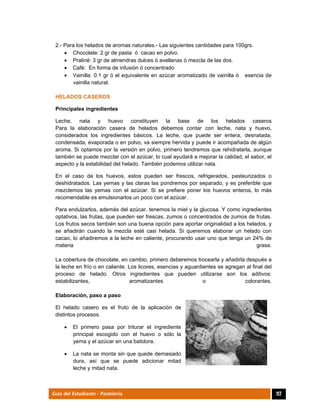 
117Guía del Estudiante - Pastelería
2.- Para los helados de aromas naturales.- Las siguientes cantidades para 100grs.
 Chocolate: 2 gr de pasta ó cacao en polvo.
 Praliné: 3 gr de almendras dulces ó avellanas ó mezcla de las dos.
 Café: En forma de infusión ó concentrado
 Vainilla: 0.1 gr ó el equivalente en azúcar aromatizado de vainilla ó esencia de
vainilla natural.
HELADOS CASEROS
Principales ingredientes
Leche, nata y huevo constituyen la base de los helados caseros
Para la elaboración casera de helados debemos contar con leche, nata y huevo,
considerados los ingredientes básicos. La leche, que puede ser entera, desnatada,
condensada, evaporada o en polvo, va siempre hervida y puede ir acompañada de algún
aroma. Si optamos por la versión en polvo, primero tendremos que rehidratarla, aunque
también se puede mezclar con el azúcar, lo cual ayudará a mejorar la calidad, el sabor, el
aspecto y la estabilidad del helado. También podemos utilizar nata.
En el caso de los huevos, estos pueden ser frescos, refrigerados, pasteurizados o
deshidratados. Las yemas y las claras las pondremos por separado, y es preferible que
mezclemos las yemas con el azúcar. Si se prefiere poner los huevos enteros, lo más
recomendable es emulsionarlos un poco con el azúcar.
Para endulzarlos, además del azúcar, tenemos la miel y la glucosa. Y como ingredientes
optativos, las frutas, que pueden ser frescas, zumos o concentrados de zumos de frutas.
Los frutos secos también son una buena opción para aportar originalidad a los helados, y
se añadirán cuando la mezcla esté casi helada. Si queremos elaborar un helado con
cacao, lo añadiremos a la leche en caliente, procurando usar uno que tenga un 24% de
materia grasa.
La cobertura de chocolate, en cambio, primero deberemos trocearla y añadirla después a
la leche en frío o en caliente. Los licores, esencias y aguardientes se agregan al final del
proceso de helado. Otros ingredientes que pueden utilizarse son los aditivos:
estabilizantes, aromatizantes o colorantes.
Elaboración, paso a paso
El helado casero es el fruto de la aplicación de
distintos procesos.
 El primero pasa por triturar el ingrediente
principal escogido con el huevo o sólo la
yema y el azúcar en una batidora.
 La nata se monta sin que quede demasiado
dura, así que se puede adicionar mitad
leche y mitad nata.
 