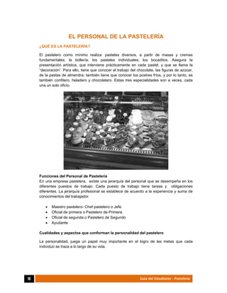  
10	 Guía del Estudiante - Pastelería
EL PERSONAL DE LA PASTELERÍA
¿QUÉ ES LA PASTELERÍA?
El pastelero como mínimo realiza: pasteles diversos, a partir de masas y cremas
fundamentales; la bollería; los pasteles individuales; los bocaditos. Asegura la
presentación artística, que interviene prácticamente en cada pastel, y que se llama la
“decoración”. Para ello, tiene que conocer el trabajo del chocolate, las figuras de azúcar,
de la pastas de almendra; también tiene que conocer los postres fríos, y por lo tanto, es
también confitero, heladero y chocolatero. Estas tres especialidades son a veces, cada
una un solo oficio.
Funciones del Personal de Pastelería
En una empresa pastelera, existe una jerarquía del personal que se desempeña en los
diferentes puestos de trabajo. Cada puesto de trabajo tiene tareas y obligaciones
diferentes. La jerarquía profesional se establece de acuerdo a la experiencia y suma de
conocimientos del trabajador.
 Maestro pastelero- Chef pastelero o Jefe.
 Oficial de primera o Pastelero de Primera.
 Oficial de segunda o Pastelero de Segundo
 Ayudante
Cualidades y aspectos que conforman la personalidad del pastelero
La personalidad, juega un papel muy importante en el logro de las metas que cada
individuo se traza a lo largo de su vida.
 