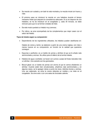  
118	 Guía del Estudiante - Pastelería
 Se mezcla con cuidado y sin batir la nata montada y la mezcla inicial con huevo y
nata.
 El próximo paso es introducir la mezcla en una heladera durante el tiempo
necesario hasta que adquiera la consistencia adecuada. Si no se dispone de una
heladera, se ha de introducir en el congelador y, cada 30 minutos, se debe
remover para que no se formen cristales de hielo.
 De este modo quedará un helado muy cremoso.
 Por último, se sirve acompañado de los complementos que mejor casen con el
sabor del helado.
Tipos de helado según su composición
 Dependiendo de los ingredientes utilizados, los helados pueden clasificarse en:
Helado de crema y leche: se elaboran a partir de una crema inglesa, con más o
menos huevos en su composición, en función de la calidad que queramos
conseguir.
 Espumas o perfectos: es un batido de yemas y almíbar al que se le añade nata
semimontada y aromas. Se utiliza para el relleno de la bomba helada.
 Helados de agua o sorbetes: se hacen con zumos o pulpa de frutas naturales más
un almíbar. Una variante son los granizados.
 Biscuit glacé: es un batido de yemas con aroma al que le vamos añadiendo un
almíbar. Cuando están bien emulsionados, añadimos nata semimontada y, en
algunos casos, se le agregan claras a punto de nieve, distintos licores y aromas.
Una vez elaborado, se echa la crema obtenida en moldes y se mete en el
congelador. Se sirve solo o con una salsa de chocolate caliente.
 