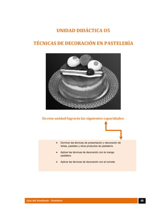  
119Guía del Estudiante - Pastelería
UNIDAD	DIDÁCTICA	O5	
TÉCNICAS	DE	DECORACIÓN	EN	PASTELERÍA	
 
 
En	esta	unidad	lograrás	las	siguientes	capacidades:	
 Dominar las técnicas de presentación y decoración de
tartas, pasteles y otros productos de pastelería 
 Aplicar las técnicas de decoración con la manga
pastelera 
 Aplicar las técnicas de decoración con el cornete 
 