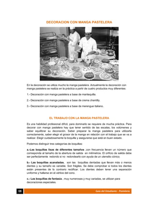  
120	 Guía del Estudiante - Pastelería
DECORACION CON MANGA PASTELERA
En la decoración se utiliza mucho la manga pastelera .Actualmente la decoración con
manga pastelera se realiza en la práctica a partir de cuatro productos muy diferentes:
1.- Decoración con manga pastelera a base de mantequilla.
2.- Decoración con manga pastelera a base de crema chantilly.
3.- Decoración con manga pastelera a base de merengue italiano.
EL TRABAJO CON LA MANGA PASTELERA
Es una habilidad profesional difícil, para dominarlo se requiere de mucha práctica. Para
decorar con manga pastelera hay que tener sentido de las escalas, los volúmenes y
saber equilibrar su decoración. Saber preparar la manga pastelera para utilizarla
correctamente, saber elegir el grosor de la manga en relación con el trabajo que se va a
realizar. Elegir cuidadosamente la boquilla y asegurarse que está en buen estado.
Podemos distinguir tres categorías de boquillas:
a.-Las boquillas lisas de diferentes tamaños ,con frecuencia llevan un número que
corresponde al tamaño de la abertura de salida en milímetros. El orificio de salida debe
ser perfectamente redondo si no redondearlo con ayuda de un utensilio cónico.
b.- Las boquillas acanaladas, son las boquillas dentadas que llevan más o menos
dientes y su tamaño es variable. Son frágiles. Se debe comprobar si todos los dientes
están presentes de lo contrario rectificar. Los dientes deben tener una separación
uniforme y hallarse en el vértice del cono.
c.- Las boquillas de fantasía , muy numerosas y muy variadas, se utilizan para
decoraciones especiales.
 