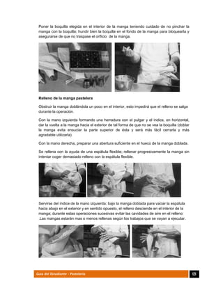  
121Guía del Estudiante - Pastelería
Poner la boquilla elegida en el interior de la manga teniendo cuidado de no pinchar la
manga con la boquilla; hundir bien la boquilla en el fondo de la manga para bloquearla y
asegurarse de que no traspase el orificio de la manga.
Relleno de la manga pastelera
Obstruir la manga doblándola un poco en el interior, esto impedirá que el relleno se salga
durante la operación.
Con la mano izquierda formando una herradura con el pulgar y el índice, en horizontal,
dar la vuelta a la manga hacia el exterior de tal forma de que no se vea la boquilla (doblar
la manga evita ensuciar la parte superior de ésta y será más fácil cerrarla y más
agradable utilizarla).
Con la mano derecha, preparar una abertura suficiente en el hueco de la manga doblada.
Se rellena con la ayuda de una espátula flexible; rellenar progresivamente la manga sin
intentar coger demasiado relleno con la espátula flexible.
Servirse del índice de la mano izquierda; bajo la manga doblada para vaciar la espátula
hacia abajo en el exterior y en sentido opuesto, el relleno desciende en el interior de la
manga; durante estas operaciones sucesivas evitar las cavidades de aire en el relleno
.Las mangas estarán mas o menos rellenas según los trabajos que se vayan a ejecutar.
 