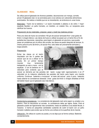  
124	 Guía del Estudiante - Pastelería
GLASEADO REAL
Se utiliza para el glaseado de diversos pasteles, decoraciones con manga, cornete,
pincel. El glaseado real, no se aromatiza pero si se colorea con colorantes alimenticios
autorizados. Se realiza a medida que se va necesitando, se endurece en unas horas.
Materiales.- Tazón de la batidora + un tazón inoxidable ó plástico ó de vidrio + hoja+
espátula flexible+ un paño húmedo, un medidor, un colador fino, un recipiente para
clarificar los huevos.
Preparación de los materiales, preparar, pesar y medir las materias primas.-
Para una clara de huevo se considera 150 grs de azúcar tamizada fina+ unas gotas de
limón ó vinagre blanco. Las claras de huevo a utilizar se pasan por un tamiz fino a fin de
quitarles las impurezas, cascaritas, para lograr un glaseado sin grumos y que pueda
pasar sin problemas por el orificio del cornete, las claras se pesan después de tamizar, lo
mismo para el zumo de limón y el azúcar fina, todo debe ser previamente tamizado y
luego pesado.
Preparación
Echar las claras en el tazón
mezclador con las ¾ partes del
azúcar que se va a utilizar en la
receta. En un primer tiempo
mezclar muy lentamente
trabajando ya sea a mano con la
espátula ó con la batidora en 1ª
velocidad pero evitando que el
azúcar se derrame por las paredes del tazón. Luego batir vigorosamente ó en 2ª
velocidad en la máquina rebañando las paredes del tazón para lograr una mezcla
uniforme. Continuar batiendo e incorporar el resto del azúcar poco a poco batiendo
hasta obtener la consistencia deseada. Unas gotas de limón ó vinagre añadidas al final
del batido hacen que el glaseado sea más blanco.
Control de la consistencia.- La consistencia del glaseado real varía según su empleo y su
destino. Para la decoración al cornete la consistencia debe ser ligera, fluida. Para el
glaseado puede ser ligeramente más consistente, hasta se solidifica si se añade fécula, ó
maizena ó harina en pequeñas cantidades cuidando de cubrir el tazón con un paño
húmedo ó plástico para evitar que se forme una corteza en la superficie de la mezcla.
Utilización.- Se utiliza en cuanto se pueda y no se deja que se forme corteza. Batiendo
constantemente.
 