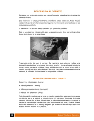  
126	 Guía del Estudiante - Pastelería
DECORACION AL CORNETE
Se realiza con un cornete que es una pequeña manga pastelera (en miniatura) de
papel parafinado.
Esta decoración se utiliza generalmente para ribetes, letras, arabescos, flores, dibujos
y otros motivos. El cornete representa una parte muy importante en el acabado de los
productos de pastelería.
El cornete es a la vez una manga pastelera y la pluma del pastelero.
Esta es una destreza indispensable para un pastelero quien debe ejercer la práctica
desde el comienzo de su aprendizaje
.
Preparación antes de usar el cornete.- Es importante que antes de realizar una
decoración se planifique en un papel del mismo tamaño y forma del pastel o torta, la
forma ó dibujo que se va a realizar. Si es posible reproducir el dibujo en un vidrio ó
plástico rígido y usar aquí el cornete para practicar. Ya posteriormente desarrollada la
habilidad, el pastelero lo hará usando su imaginación y talento.
METODOS DE DECORACION AL CORNETE
Existen tres métodos para decorar:
a) Método por tirado.- (arriba)
b) Método por deslizamiento.- (en medio)
c) Método por aplicación.- (abajo)
Toda decoración requiere que se tome en cuenta respetar bien las proporciones, pues
no siempre se va a realizar el mismo motivo. Es necesario desarrollar la propia
habilidad manual con el lápiz, dominar bien la mano mediante la ejecución regular y
precisa de las diferentes decoraciones para familiarizarse con ellas y obtener de ese
modo una flexibilidad de la mano y del gesto que se traduce en una mejor ejecución
de esos mismos motivos en la práctica.
 