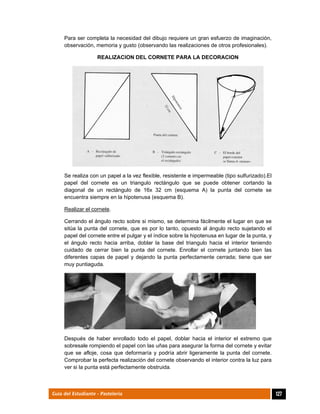  
127Guía del Estudiante - Pastelería
Para ser completa la necesidad del dibujo requiere un gran esfuerzo de imaginación,
observación, memoria y gusto (observando las realizaciones de otros profesionales).
REALIZACION DEL CORNETE PARA LA DECORACION
Se realiza con un papel a la vez flexible, resistente e impermeable (tipo sulfurizado).El
papel del cornete es un triangulo rectángulo que se puede obtener cortando la
diagonal de un rectángulo de 16x 32 cm (esquema A) la punta del cornete se
encuentra siempre en la hipotenusa (esquema B).
Realizar el cornete.
Cerrando el ángulo recto sobre si mismo, se determina fácilmente el lugar en que se
sitúa la punta del cornete, que es por lo tanto, opuesto al ángulo recto sujetando el
papel del cornete entre el pulgar y el índice sobre la hipotenusa en lugar de la punta, y
el ángulo recto hacia arriba, doblar la base del triangulo hacia el interior teniendo
cuidado de cerrar bien la punta del cornete. Enrollar el cornete juntando bien las
diferentes capas de papel y dejando la punta perfectamente cerrada; tiene que ser
muy puntiaguda.
Después de haber enrollado todo el papel, doblar hacia el interior el extremo que
sobresale rompiendo el papel con las uñas para asegurar la forma del cornete y evitar
que se afloje, cosa que deformaría y podría abrir ligeramente la punta del cornete.
Comprobar la perfecta realización del cornete observando el interior contra la luz para
ver si la punta está perfectamente obstruida.
 