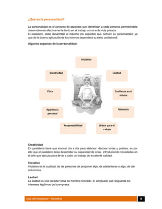  
11Guía del Estudiante - Pastelería
¿Qué es la personalidad?
La personalidad es el conjunto de aspectos que identifican a cada persona permitiéndole
desenvolverse efectivamente tanto en el trabajo como en la vida privada.
El pastelero, debe desarrollar al máximo los aspectos que definen su personalidad, ya
que de la buena aplicación de los mismos dependerá su éxito profesional.
Algunos aspectos de la personalidad:
Creatividad
En pastelería tiene que innovar día a día para elaborar, decorar tortas y postres, es por
ello que el pastelero debe desarrollar su capacidad de crear, introduciendo novedades en
el arte que ejecuta para llevar a cabo un trabajo de excelente calidad.
Iniciativa
Iniciativa es la cualidad de las personas de proponer algo, de adelantarse a algo, de dar
soluciones.
Lealtad
La lealtad es una característica del hombre honrado. El empleado leal resguarda los
intereses legítimos de la empresa.
Creatividad 
Iniciativa
Confianza en sí 
mismo 
Memoria 
Orden para el 
trabajo 
Responsabilidad
Lealtad 
Ética 
Apariencia 
personal 
 