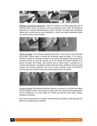  
128	 Guía del Estudiante - Pastelería
Rellenar el cornete de decoración.- Antes de rellenar el cornete asegurarse que el
producto esté a punto (sin grumos, buena consistencia, buen color). El cornete de
decoración se realiza preferentemente a último momento. No debe estar demasiado
relleno para permitir que se cierre fácilmente y evitar una presión demasiado fuerte
que cansa la mano y hace temblar.
Cerrar el cornete.- Con el tensor colocado en el centro, cerrar uno por uno los bordes
del cornete. Doblar sobre si mismas las diferentes capas de papel, (1 cm aprox.)
teniendo cuidado de mantener el tensor en el exterior del plegado cosa que produce
el efecto de tirar la punta del cornete, (de ahí el nombre de <tensor>).Doblar si se
quiere los lados del cornete, esto permite que se cierre mejor y proporciona un
cornete más estrecho, más fácil de sujetar entre las manos. Doblar de nuevo la parte
superior del cornete apretando bien (con el tensor siempre hacia el exterior).El
cornete está bien cerrado cuando se encuentra bajo presión sin salirse.
Cortar el cornete.-Esta operación también debe ser minuciosa, un cornete mal cortado
hay que volverlo a hacer. Un cornete se puede cortar de muchas formas dependiendo
de sus utilizaciones. La más usada es el hilillo que permite hacer letras, ribetes,
arabescos, refuerzos…
Para cortar correctamente un cornete, el corte debe ser decidido y recto apoyando las
tijeras en los dedos para no temblar.
 