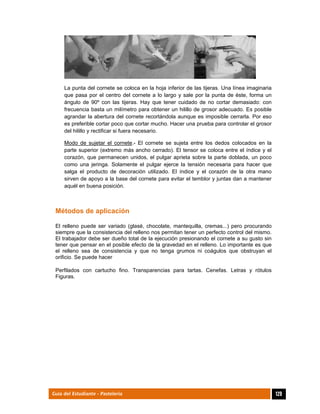  
129Guía del Estudiante - Pastelería
La punta del cornete se coloca en la hoja inferior de las tijeras. Una línea imaginaria
que pasa por el centro del cornete a lo largo y sale por la punta de éste, forma un
ángulo de 90º con las tijeras. Hay que tener cuidado de no cortar demasiado: con
frecuencia basta un milímetro para obtener un hilillo de grosor adecuado. Es posible
agrandar la abertura del cornete recortándola aunque es imposible cerrarla. Por eso
es preferible cortar poco que cortar mucho. Hacer una prueba para controlar el grosor
del hilillo y rectificar si fuera necesario.
Modo de sujetar el cornete.- El cornete se sujeta entre los dedos colocados en la
parte superior (extremo más ancho cerrado). El tensor se coloca entre el índice y el
corazón, que permanecen unidos, el pulgar aprieta sobre la parte doblada, un poco
como una jeringa. Solamente el pulgar ejerce la tensión necesaria para hacer que
salga el producto de decoración utilizado. El índice y el corazón de la otra mano
sirven de apoyo a la base del cornete para evitar el temblor y juntas dan a mantener
aquél en buena posición.
Métodos de aplicación
El relleno puede ser variado (glasé, chocolate, mantequilla, cremas...) pero procurando
siempre que la consistencia del relleno nos permitan tener un perfecto control del mismo.
El trabajador debe ser dueño total de la ejecución presionando el cornete a su gusto sin
tener que pensar en el posible efecto de la gravedad en el relleno. Lo importante es que
el relleno sea de consistencia y que no tenga grumos ni coágulos que obstruyan el
orificio. Se puede hacer
Perfilados con cartucho fino. Transparencias para tartas. Cenefas. Letras y rótulos
Figuras.
 