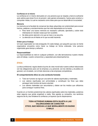  
12	 Guía del Estudiante - Pastelería
Confianza en sí mismo
La confianza en sí mismo demuestra en una persona que se respeta y tiene la suficiente
auto estima para tener fe en el porvenir, esto genera entusiasmo, fuerza para construir y
conquistar metas, lo cual es necesario como base para que se desarrolle en la sociedad.
Memoria
La memoria es la facultad de conservar las ideas adquiridas con anterioridad para evocar
hechos, palabras y acontecimientos que han sido depositados en la mente.
 Para tener una buena memoria es necesario cultivarla, ejercitarla y sobre todo
interesarse en recodar cosas que han sucedido.
 Se debe poner atención a lo que se hace o se escucha.
 La atención es el interés en lo que se está haciendo.
Orden para el trabajo
Un buen organizador se nota enseguida. En cada trabajo, por pequeño que sea, la mente
organizativa encuentra como hacer su trabajo en forma ordenada. Una persona
organizada gana tiempo y esfuerzo.
Responsabilidad
La responsabilidad es vital en cualquier profesión, con ella demostramos nuestro interés
para el trabajo, nuestro compromiso y capacidad para desempeñarnos.
ÉTICA
La ética profesional, regula desde el punto de vista moral toda nuestra actitud relacionada
con las obligaciones para con la empresa y su personal, con los clientes y el público en
general, con el estado, con el trato decoroso a las empresas competidoras.
El comportamiento ético es una conducta honesta
 Todo ser humano se rige por una serie de valores espirituales y materiales.
 Los valores espirituales son primordiales y constituyen los fines que debe
perseguir todo hombre de buena voluntad.
 Los valores materiales son secundarios y deben ser los medios que utilizamos
para conseguir nuestros fines.
Cuando en un hombre predominan los valores espirituales sobre los materiales, podemos
estar seguros que jamás engañará a nadie. Nos agrada su compañía, nos sentimos
seguros de él y eso fortalece la confianza y el aprecio que le dispensamos.
TODA ACTIVIDAD HUMANA ESTA SUJETA A LAS
VALORACIONES DE CARÁCTER
ETICO, QUE INDICAN LO QUE MORALMENTE ES BUENO
O MALO
 