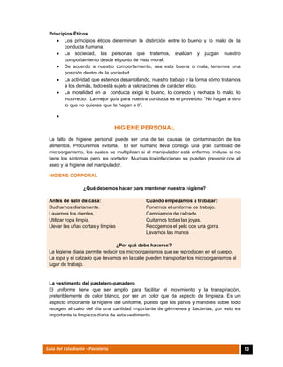  
13Guía del Estudiante - Pastelería
Principios Éticos
 Los principios éticos determinan la distinción entre lo bueno y lo malo de la
conducta humana.
 La sociedad, las personas que tratamos, evalúan y juzgan nuestro
comportamiento desde el punto de vista moral.
 De acuerdo a nuestro comportamiento, sea esta buena o mala, tenemos una
posición dentro de la sociedad.
 La actividad que estemos desarrollando, nuestro trabajo y la forma cómo tratamos
a los demás, todo está sujeto a valoraciones de carácter ético.
 La moralidad en la conducta exige lo bueno, lo correcto y rechaza lo malo, lo
incorrecto. La mejor guía para nuestra conducta es el proverbio: “No hagas a otro
lo que no quieras que te hagan a ti”.

HIGIENE PERSONAL
La falta de higiene personal puede ser una de las causas de contaminación de los
alimentos. Procuremos evitarla. El ser humano lleva consigo una gran cantidad de
microorganismo, los cuales se multiplican si el manipulador está enfermo, incluso si no
tiene los síntomas pero es portador. Muchas toxiinfecciones se pueden prevenir con el
aseo y la higiene del manipulador.
HIGIENE CORPORAL
¿Qué debemos hacer para mantener nuestra higiene?
Antes de salir de casa:
Ducharnos diariamente.
Lavarnos los dientes.
Utilizar ropa limpia.
Llevar las uñas cortas y limpias
Cuando empezamos a trabajar:
Ponernos el uniforme de trabajo.
Cambiarnos de calzado.
Quitarnos todas las joyas.
Recogernos el pelo con una gorra.
Lavarnos las manos
¿Por qué debe hacerse?
La higiene diaria permite reducir los microorganismos que se reproducen en el cuerpo.
La ropa y el calzado que llevamos en la calle pueden transportar los microorganismos al
lugar de trabajo.
La vestimenta del pastelero-panadero
El uniforme tiene que ser amplio para facilitar el movimiento y la transpiración,
preferiblemente de color blanco, por ser un color que da aspecto de limpieza. Es un
aspecto importante la higiene del uniforme, puesto que los paños y mandiles sobre todo
recogen al cabo del día una cantidad importante de gérmenes y bacterias, por esto es
importante la limpieza diaria de esta vestimenta.
 