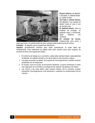  
14	 Guía del Estudiante - Pastelería
El gorro blanco; de algodón
o de papel, su utilidad reside
en sujetar el pelo.
Una bata o camisa blanca;
(de algodón). Las mangas se
doblan hasta el codo o son
de manga corta.
El delantal blanco; tiene la
finalidad de proteger, es
bastante largo y envolvente,
atado adelante con
cordones.
Un secador de cocina;
indispensable para secar y
evita quemarse, se cambia todos los días, siempre está al alcance de las manos.
Pantalón, de algodón que se pueda lavar fácilmente.
Zapatos; generalmente cerrados para evitar quemaduras, la suela debe ser
antideslizante. Esta vestimenta se adapta tanto para varones como para mujeres, de
acuerdo al clima y los lugares de trabajo.
 El uniforme de trabajo es un protector y debe estar siempre limpio, especialmente
el delantal. Un calzado cerrado y con tacón bajo es más cómodo y seguro.
 Las joyas acumulan suciedad, son soporte de microorganismos y pueden producir
accidentes con la maquinaria.
 En el pelo, como en la piel, se encuentran bacterias. La gorra contribuyen a evitar
que caiga pelo en la comida y lo protege de los vapores, las grasas y los olores.
 Las manos y las uñas deben estar siempre limpias. De lo contrario, pueden
transportar microorganismos a los alimentos y ocasionar la contaminación de los
mismos.
 