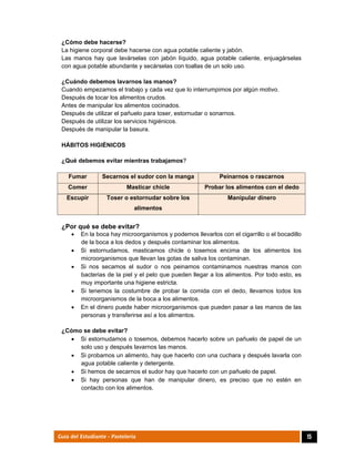  
15Guía del Estudiante - Pastelería
¿Cómo debe hacerse?
La higiene corporal debe hacerse con agua potable caliente y jabón.
Las manos hay que lavárselas con jabón líquido, agua potable caliente, enjuagárselas
con agua potable abundante y secárselas con toallas de un solo uso.
¿Cuándo debemos lavarnos las manos?
Cuando empezamos el trabajo y cada vez que lo interrumpimos por algún motivo.
Después de tocar los alimentos crudos.
Antes de manipular los alimentos cocinados.
Después de utilizar el pañuelo para toser, estornudar o sonarnos.
Después de utilizar los servicios higiénicos.
Después de manipular la basura.
HÁBITOS HIGIÉNICOS
¿Qué debemos evitar mientras trabajamos?
Fumar Secarnos el sudor con la manga Peinarnos o rascarnos
Comer Masticar chicle Probar los alimentos con el dedo
Escupir Toser o estornudar sobre los
alimentos
Manipular dinero
¿Por qué se debe evitar?
 En la boca hay microorganismos y podemos llevarlos con el cigarrillo o el bocadillo
de la boca a los dedos y después contaminar los alimentos.
 Si estornudamos, masticamos chicle o tosemos encima de los alimentos los
microorganismos que llevan las gotas de saliva los contaminan.
 Si nos secamos el sudor o nos peinamos contaminamos nuestras manos con
bacterias de la piel y el pelo que pueden llegar a los alimentos. Por todo esto, es
muy importante una higiene estricta.
 Si tenemos la costumbre de probar la comida con el dedo, llevamos todos los
microorganismos de la boca a los alimentos.
 En el dinero puede haber microorganismos que pueden pasar a las manos de las
personas y transferirse así a los alimentos.
¿Cómo se debe evitar?
 Si estornudamos o tosemos, debemos hacerlo sobre un pañuelo de papel de un
solo uso y después lavarnos las manos.
 Si probamos un alimento, hay que hacerlo con una cuchara y después lavarla con
agua potable caliente y detergente.
 Si hemos de secarnos el sudor hay que hacerlo con un pañuelo de papel.
 Si hay personas que han de manipular dinero, es preciso que no estén en
contacto con los alimentos.
 