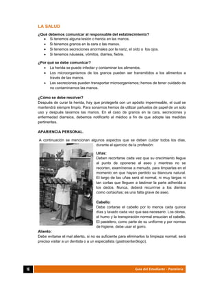  
16	 Guía del Estudiante - Pastelería
LA SALUD
¿Qué debemos comunicar al responsable del establecimiento?
 Si tenemos alguna lesión o herida en las manos.
 Si tenemos granos en la cara o las manos.
 Si tenemos secreciones anormales por la nariz, el oído o los ojos.
 Si tenemos náuseas, vómitos, diarrea, fiebre.
¿Por qué se debe comunicar?
 La herida se puede infectar y contaminar los alimentos.
 Los microorganismos de los granos pueden ser transmitidos a los alimentos a
través de las manos.
 Las secreciones pueden transportar microorganismos; hemos de tener cuidado de
no contaminarnos las manos.
¿Cómo se debe resolver?
Después de curar la herida, hay que protegerla con un apósito impermeable, el cual se
mantendrá siempre limpio. Para sonarnos hemos de utilizar pañuelos de papel de un solo
uso y después lavarnos las manos. En el caso de granos en la cara, secreciones y
enfermedad diarreica, debemos notificarlo al médico a fin de que adopte las medidas
pertinentes.
APARIENCIA PERSONAL.
A continuación se mencionan algunos aspectos que se deben cuidar todos los días,
durante el ejercicio de la profesión:
Uñas:
Deben recortarse cada vez que su crecimiento llegue
al punto de oponerse al aseo y mientras no se
recorten, examínense a menudo, para limpiarlas en el
momento en que hayan perdido su blancura natural.
El largo de las uñas será el normal, ni muy largas ni
tan cortas que lleguen a lastimar la parte adherida a
los dedos. Nunca, deberá recurrirse a los dientes
como cortaúñas; es una falta grave de aseo.
Cabello:
Debe cortarse el cabello por lo menos cada quince
días y lavado cada vez que sea necesario. Los olores,
el humo y la transpiración normal ensucian el cabello.
El pastelero, como parte de su uniforme y por normas
de higiene, debe usar el gorro.
Aliento:
Debe evitarse el mal aliento, si no es suficiente para eliminarlos la limpieza normal, será
preciso visitar a un dentista o a un especialista (gastroenterólogo).
 
